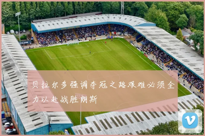 贝拉尔多强调夺冠之路艰难必须全力以赴战胜朗斯