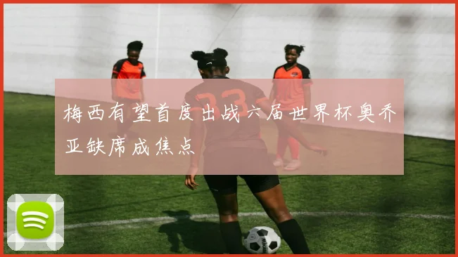 梅西有望首度出战六届世界杯奥乔亚缺席成焦点