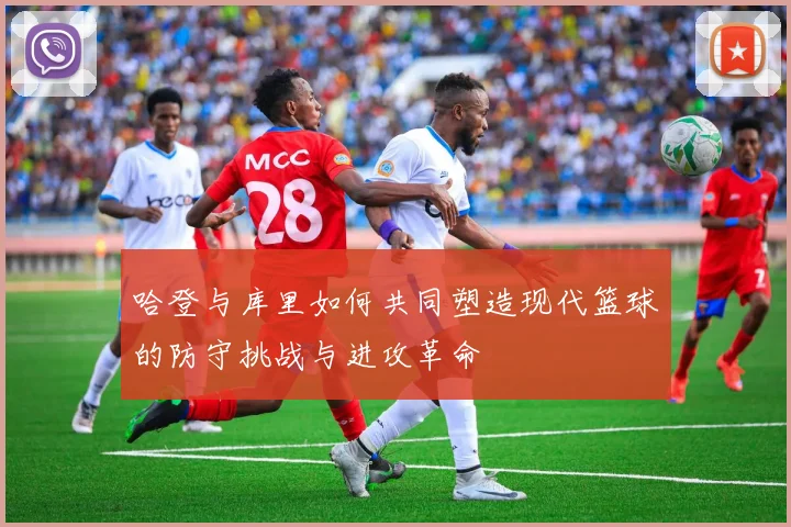 哈登与库里如何共同塑造现代篮球的防守挑战与进攻革命