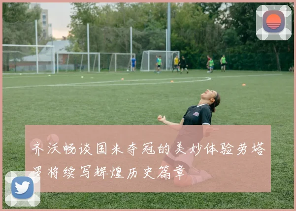 齐沃畅谈国米夺冠的美妙体验劳塔罗将续写辉煌历史篇章