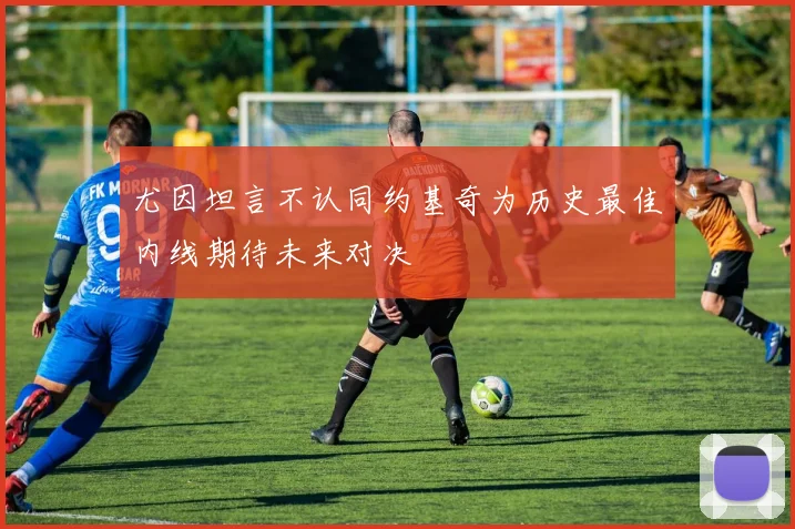 尤因坦言不认同约基奇为历史最佳内线期待未来对决
